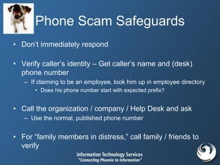 Phone Scam Safeguards
• Don’t immediately respond
• Verify caller’s identity – Get caller’s name and (desk)
phone number
– If claiming to be an employee, look him up in employee directory
• Does his phone number start with expected prefix?
• Call the organization / company / Help Desk and ask
– Use the normal, published phone number
• For “family members in distress,” call family / friends to
verify
 