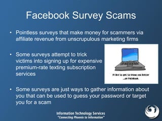 Facebook Survey Scams
• Pointless surveys that make money for scammers via
affiliate revenue from unscrupulous marketing firms
• Some surveys attempt to trick
victims into signing up for expensive
premium-rate texting subscription
services
• Some surveys are just ways to gather information about
you that can be used to guess your password or target
you for a scam
 