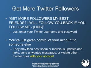 Get More Twitter Followers
• “GET MORE FOLLOWERS MY BEST
FRIENDS? I WILL FOLLOW YOU BACK IF YOU
FOLLOW ME - [LINK]”
– Just enter your Twitter username and password
• You’ve just given control of your account to
someone else
– They may then post spam or malicious updates and
links, send unwanted messages, or violate other
Twitter rules with your account
 
