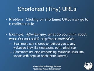 Shortened (Tiny) URLs
• Problem: Clicking on shortened URLs may go to
a malicious site
• Example: @twitterguy, what do you think about
what Obama said? http://shar.es/HNGAt
– Scammers can choose to redirect you to any
webpage they like (malicious, porn, phishing)
– Scammers are also embedding malicious links into
tweets with popular hash terms (#term)
 