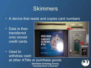 Skimmers
• A device that reads and copies card numbers
• Data is then
transferred
onto cloned
credit cards
• Used to
withdraw cash
at other ATMs or purchase goods
 