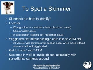 To Spot a Skimmer
• Skimmers are hard to identify!!
• Look for
– Wrong colors or materials (cheap plastic vs. metal)
– Glue or sticky spots
– A card reader “sticking out” more than usual
• Wiggle the slot before sliding a card into an ATM slot
– ATM slots with skimmers will appear loose, while those without
skimmers will not wiggle at all
• Get to know “your” ATM
• Use ones in well lit, public places, especially with
surveillance cameras around
 