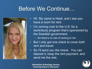 Before We Continue…
• Hi! My name is Heidi, and I see you
have a room for rent.
• I’m coming over to the U.S. for a
work/study program that’s sponsored by
the Swedish government.
– So there’s no risk of renting to me
• But I only got one check to cover both
rent and travel.
• So I’ll send you the check. You can
deposit it, keep the rent payment, and
send me the rest.
 