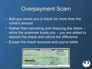 Overpayment Scam
• Bad guy sends you a check for more than the
correct amount
• Rather than canceling and reissuing the check –
since the scammer trusts you – you are asked to
deposit the check and refund the difference
• Except the check bounces and you’re liable
 