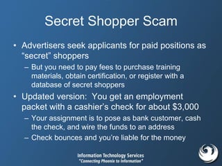 Secret Shopper Scam
• Advertisers seek applicants for paid positions as
“secret” shoppers
– But you need to pay fees to purchase training
materials, obtain certification, or register with a
database of secret shoppers
• Updated version: You get an employment
packet with a cashier’s check for about $3,000
– Your assignment is to pose as bank customer, cash
the check, and wire the funds to an address
– Check bounces and you’re liable for the money
 
