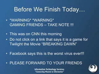 Before We Finish Today…
• *WARNING* *WARNING*
GAMING FRIENDS – TAKE NOTE !!!
• This was on CNN this morning
• Do not click on a link that says it is a game for
Twilight the Movie “BREAKING DAWN”
• Facebook says this is the worst virus ever!!!
• PLEASE FORWARD TO YOUR FRIENDS
 