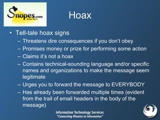 Hoax
• Tell-tale hoax signs
– Threatens dire consequences if you don’t obey
– Promises money or prize for performing some action
– Claims it’s not a hoax
– Contains technical-sounding language and/or specific
names and organizations to make the message seem
legitimate
– Urges you to forward the message to EVERYBODY
– Has already been forwarded multiple times (evident
from the trail of email headers in the body of the
message)
 