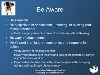 Be Aware
• Be skeptical!!
• Be suspicious of sensational, upsetting, or exciting (but
false) statements
– Goal is to get you to click / react immediately without thinking
• Be wary of attachments
• Verify (and then ignore) commands and requests for
action
– Verify identity of message sender
– Hover your mouse over the link and look at the bottom left corner
of your browser window
– Enter web addresses manually and/or telephone the company
using a well-publicized phone number
 