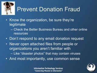 Prevent Donation Fraud
• Know the organization, be sure they’re
legitimate
– Check the Better Business Bureau and other online
resources
• Don’t respond to any email donation request
• Never open attached files from people or
organizations you aren’t familiar with
– Like “disaster photos” that may contain viruses
• And most importantly, use common sense
 