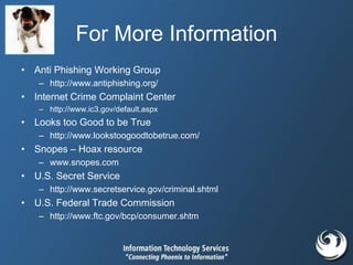 For More Information
• Anti Phishing Working Group
– http://www.antiphishing.org/
• Internet Crime Complaint Center
– http://www.ic3.gov/default.aspx
• Looks too Good to be True
– http://www.lookstoogoodtobetrue.com/
• Snopes – Hoax resource
– www.snopes.com
• U.S. Secret Service
– http://www.secretservice.gov/criminal.shtml
• U.S. Federal Trade Commission
– http://www.ftc.gov/bcp/consumer.shtm
 