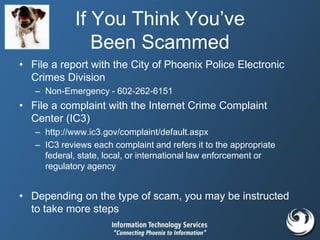If You Think You’ve
Been Scammed
• File a report with the City of Phoenix Police Electronic
Crimes Division
– Non-Emergency - 602-262-6151
• File a complaint with the Internet Crime Complaint
Center (IC3)
– http://www.ic3.gov/complaint/default.aspx
– IC3 reviews each complaint and refers it to the appropriate
federal, state, local, or international law enforcement or
regulatory agency
• Depending on the type of scam, you may be instructed
to take more steps
 