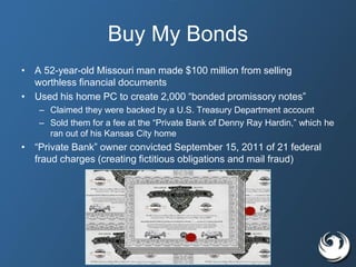 Buy My Bonds
• A 52-year-old Missouri man made $100 million from selling
worthless financial documents
• Used his home PC to create 2,000 “bonded promissory notes”
– Claimed they were backed by a U.S. Treasury Department account
– Sold them for a fee at the “Private Bank of Denny Ray Hardin,” which he
ran out of his Kansas City home
• “Private Bank” owner convicted September 15, 2011 of 21 federal
fraud charges (creating fictitious obligations and mail fraud)
 