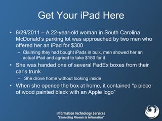 Get Your iPad Here
• 8/29/2011 – A 22-year-old woman in South Carolina
McDonald’s parking lot was approached by two men who
offered her an iPad for $300
– Claiming they had bought iPads in bulk, men showed her an
actual iPad and agreed to take $180 for it
• She was handed one of several FedEx boxes from their
car’s trunk
– She drove home without looking inside
• When she opened the box at home, it contained “a piece
of wood painted black with an Apple logo”
 