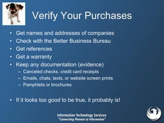 Verify Your Purchases
• Get names and addresses of companies
• Check with the Better Business Bureau
• Get references
• Get a warranty
• Keep any documentation (evidence)
– Canceled checks, credit card receipts
– Emails, chats, texts, or website screen prints
– Pamphlets or brochures
• If it looks too good to be true, it probably is!
 