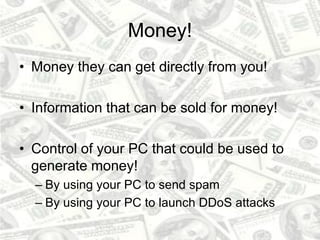 Money!
• Money they can get directly from you!
• Information that can be sold for money!
• Control of your PC that could be used to
generate money!
– By using your PC to send spam
– By using your PC to launch DDoS attacks
 