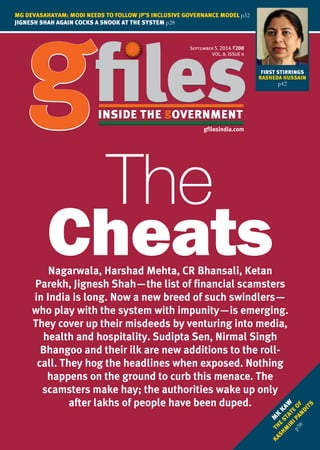 September 5, 2014 `
VOL. 8, ISSUE 6
gfilesindia.com
MG DEVASAHAYAM: MODI NEEDS TO FOLLOW JP’S INCLUSIVE GOVERNANCE MODEL p32
JIGNESH SHAH AGAIN COCKS A SNOOK AT THE SYSTEM p28
M
K
KAW
THE
STATE
OF
KASHM
IRIPANDITS
p38
Nagarwala, Harshad Mehta, CR Bhansali, Ketan
Parekh, Jignesh Shah—the list of financial scamsters
in India is long. Now a new breed of such swindlers—
who play with the system with impunity—is emerging.
They cover up their misdeeds by venturing into media,
health and hospitality. Sudipta Sen, Nirmal Singh
Bhangoo and their ilk are new additions to the roll-
call. They hog the headlines when exposed. Nothing
happens on the ground to curb this menace. The
scamsters make hay; the authorities wake up only
after lakhs of people have been duped.
FIRST STIRRINGS
RASHEDA HUSSAIN
p42
 