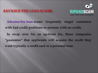 Advance-fee loan  scams frequently target customers with bad credit problems or persons with no credit.  In swap over for an up-front fee, these companies "guarantee" that applicants will acquire the credit they want typically a credit card or a personal loan. 