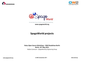 www.spagoworld.org




                             SpagoWorld projects



                     Fokus Open Source Workshop – OW2 Roadshow Berlin
                                    Berlin, 16th May 2011
                        Stefano Scamuzzo – SpagoWorld by Engineering Group




www.spagoworld.org                   © OW2 Consortium 2011                   www.ow2.org
 