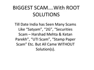 BIGGEST SCAM….With ROOT
       SOLUTIONS
Till Date India has Seen Many Scams
   Like “Satyam”, “2G”, “Securities
   Scam – Harshad Mehta & Ketan
Parekh”, “UTI Scam”, “Stamp Paper
 Scam” Etc. But All Came WITHOUT
              Solution(s).
 