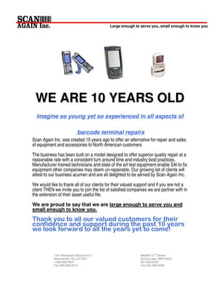 Large enough to serve you, small enough to know you




 W E A R E 1 0 Y E A R S OLD
  Imagine so young yet so experienced in all aspects of

                           barcode terminal repairs
Scan Again Inc. was created 10 years ago to offer an alternative for repair and sales
of equipment and accessories to North American customers
The business has been built on a model designed to offer superior quality repair at a
reasonable rate with a consistent turn around time and industry best practices.
Manufacturer trained technicians and state of the art test equipment enable SAl to fix
equipment other companies may deem un-repairable. Our growing list of clients will
attest to our business acumen and are all delighted to be served by Scan Again Inc.
We would like to thank all of our clients for their valued support and if you are not a
client THEN we invite you to join the list of satisfied companies we are partner with in
the extension of their asset useful life.
We are proud to say that we are large enough to serve you and
small enough to know you.




            1101 Nicholson Road Unit 3                       880SW 15TH Street
            Newmarket, On L3Y 9C3                            Forest Lake, MN 55025
            1-800-905-5431                                   651-982-6533
            Fax 905-953-7913                                 Fax 651-982-6536
 