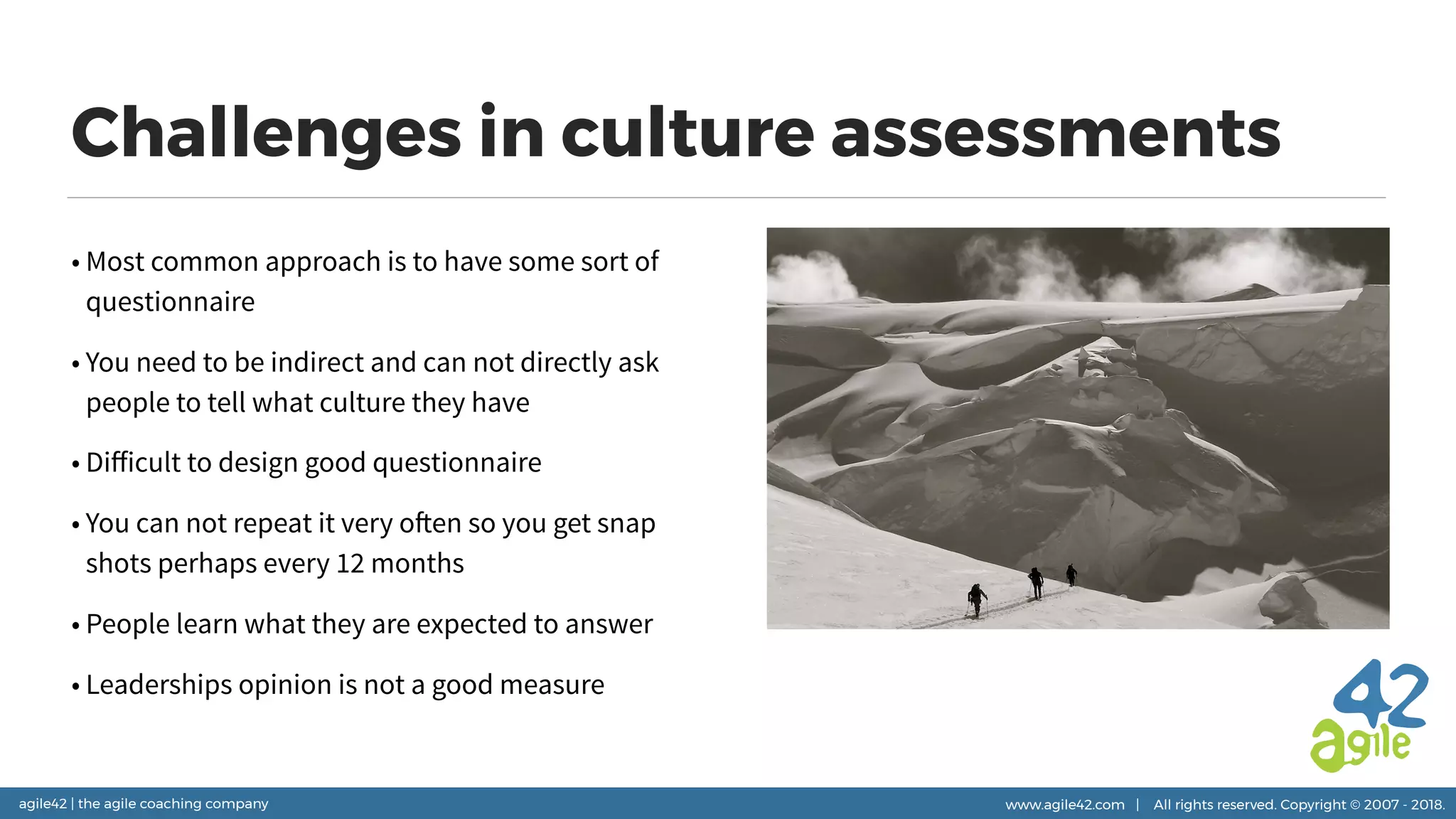agile42 | the agile coaching company www.agile42.com | All rights reserved. Copyright © 2007 - 2018.
Challenges in culture assessments
• Most common approach is to have some sort of
questionnaire
• You need to be indirect and can not directly ask
people to tell what culture they have
• Diﬀicult to design good questionnaire
• You can not repeat it very often so you get snap
shots perhaps every 12 months
• People learn what they are expected to answer
• Leaderships opinion is not a good measure
 