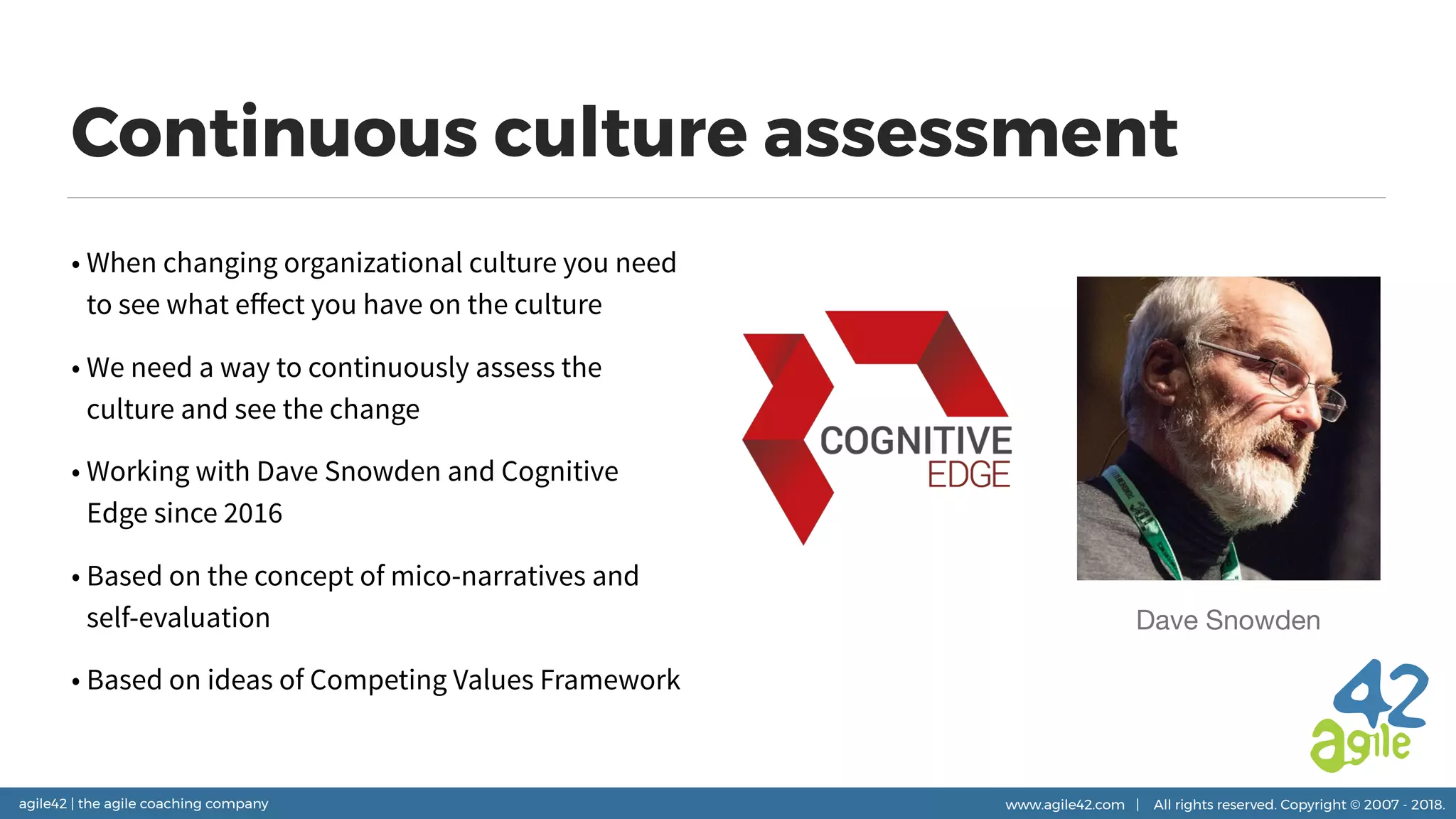 agile42 | the agile coaching company www.agile42.com | All rights reserved. Copyright © 2007 - 2018.
Continuous culture assessment
• When changing organizational culture you need
to see what eﬀect you have on the culture
• We need a way to continuously assess the
culture and see the change
• Working with Dave Snowden and Cognitive
Edge since 2016
• Based on the concept of mico-narratives and
self-evaluation
• Based on ideas of Competing Values Framework
Dave Snowden
 