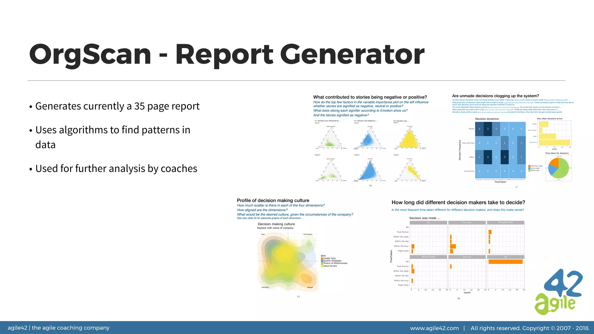 agile42 | the agile coaching company www.agile42.com | All rights reserved. Copyright © 2007 - 2018.
OrgScan - Report Generator
• Generates currently a 35 page report
• Uses algorithms to find patterns in
data
• Used for further analysis by coaches
Are unmade decisions clogging up the system?
At what rate are decisions most commonly arriving to be made? Every day (“All the time”)? Closer to once a week (“Now and then”) (yellow bar chart)?
What proportion of decisions take longer than a week to make (orange in pie chart, 2 right-most columns in heat map)? These are taking longer to make than the rate at
which new decisions arrive and will cause the decision inventory to build up…
The more frequently these decisions arrive (dark colours lower down in the right side of the heat map) , the worse their impact on the decision inventory …
What proportion are made within a day (green in pie chart, 3 left-most columns in heat map)? These are being made faster than new ones come in …
Decisions made within a week (blue in pie chart, between two white lines in heat map) may add to inventory in the short term but get worked away quickly
17
0
1
0
2
0
3
0
3
0
0
0
1
0
3
1
0
0
0
0
0
0
1
1
0
All the time
Often
Now and then
Rarely
Right away Within the hour Within the day Within the weekWithin the month Took forever
TimeTaken
Decisionfrequency
Decision dynamics
All the time
Often
Now and then
Rarely
0 5 10 15 20
Count
How often decisions arrive
0.25
0.50
0.75
0.00/1.00
More than a week
Up to a week
Within a day
Time taken for decisions
How long did different decision makers take to decide?
Is the most frequent time taken different for different decision makers, and does this make sense?
16
Advisor/Expert Not sure NA
Me The Team Manager/Leader
0 5 10 15 20 25 0 5 10 15 20 25 0 5 10 15 20 25
Right away
Within the hour
Within the day
Within the week
Took forever
NA
Right away
Within the hour
Within the day
Within the week
Took forever
NA
count
TimeTaken
Decision was made ...
What contributed to stories being negative or positive?
How do the top few factors in the variable importance plot on the left influence
whether stories are signified as negative, neutral or positive?
What does slicing each signifier according to Emotion show us?
And the stories signified as negative?
13
20
40
60
80
100
20
40
60
80
100
20
40
60
80
100
External Advisors
Peers Market
Positive
T1: Decision was influenced by ...
20
40
60
80
100
20
40
60
80
100
20
40
60
80
100
External Advisors
Peers Market
Negative
20
40
60
80
100
20
40
60
80
100
20
40
60
80
100
Experience
Intuition
Principles
Process
Positive
T2: Decision was helped by ...
20
40
60
80
100
20
40
60
80
100
20
40
60
80
100
Experience
Intuition
Principles
Process
Negative
20
40
60
80
100
20
40
60
80
100
20
40
60
80
100
Familiar/Usual
Rare
Unusual
Problematic
Difficult
Positive
T3: Situation was ...
20
40
60
80
100
20
40
60
80
100
20
40
60
80
100
Familiar/Usual
Rare
Unusual
Problematic
Difficult
Negative
Profile of decision making culture
How much scatter is there in each of the four dimensions?
How aligned are the dimensions?
What would be the desired culture, given the circumstances of the company?
See also slide 25 for separate graphs of each dimension …
11
Clan
Hierarchy
Ad-hocracy
Market
dim
Leader type
Quality strategies
Theory of Effectiveness
Value drivers
Replace with name of company
Decision making culture
 