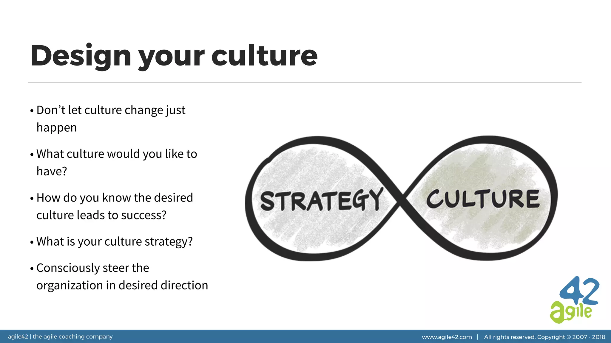 agile42 | the agile coaching company www.agile42.com | All rights reserved. Copyright © 2007 - 2018.
Design your culture
• Don’t let culture change just
happen
• What culture would you like to
have?
• How do you know the desired
culture leads to success?
• What is your culture strategy?
• Consciously steer the
organization in desired direction
 