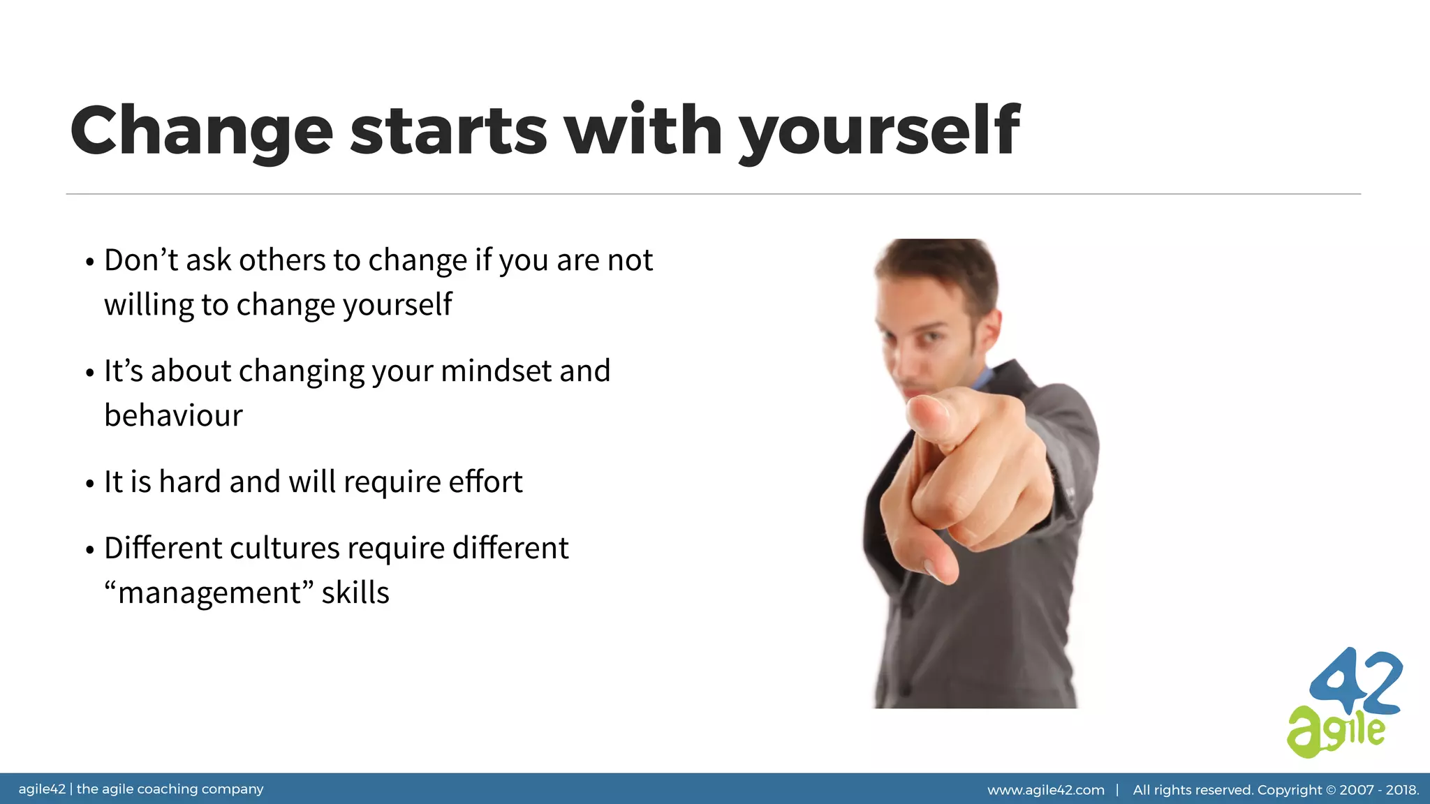 agile42 | the agile coaching company www.agile42.com | All rights reserved. Copyright © 2007 - 2018.
Change starts with yourself
• Don’t ask others to change if you are not
willing to change yourself
• It’s about changing your mindset and
behaviour
• It is hard and will require eﬀort
• Diﬀerent cultures require diﬀerent
“management” skills
 