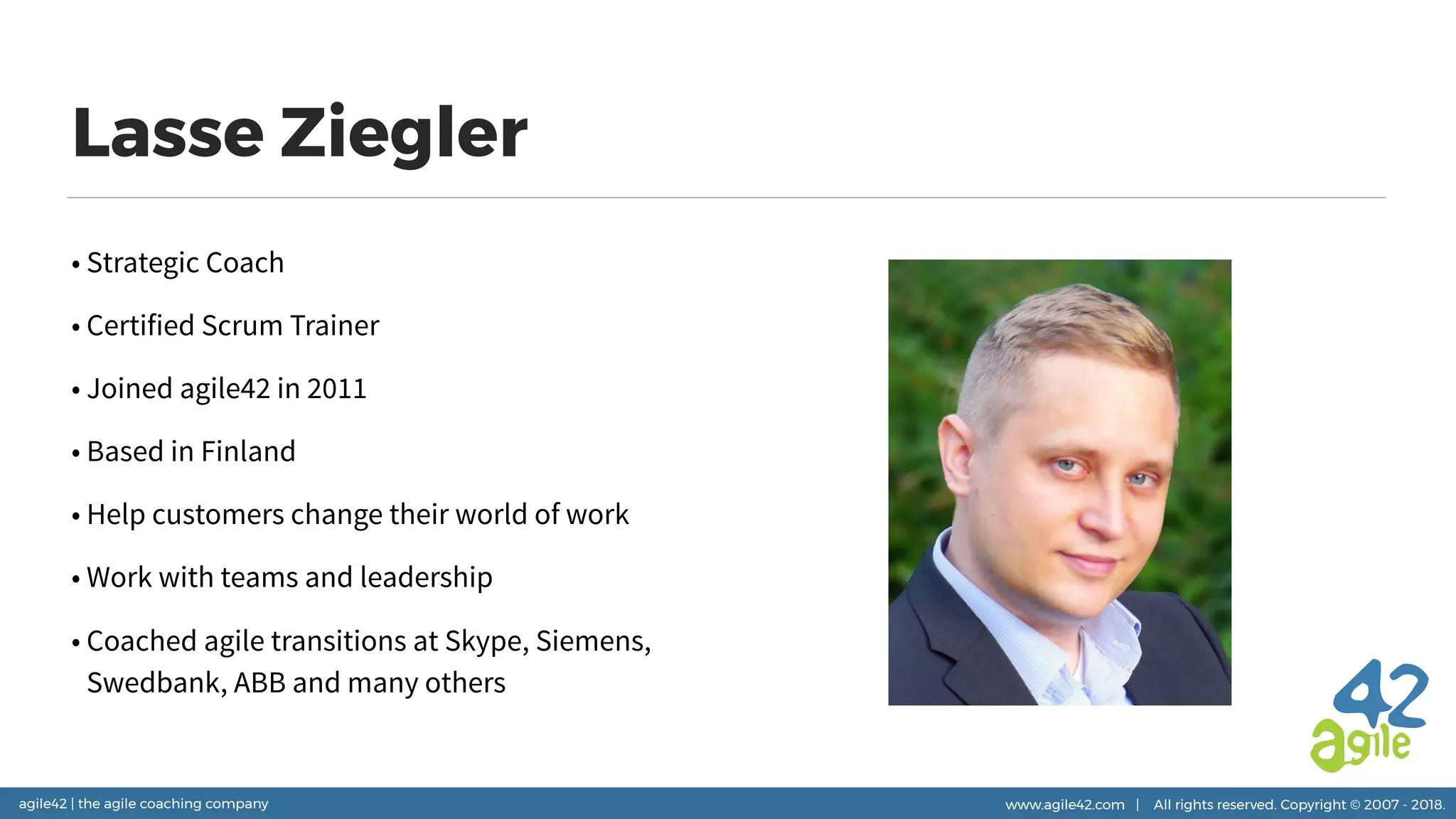 agile42 | the agile coaching company www.agile42.com | All rights reserved. Copyright © 2007 - 2018.
Lasse Ziegler
• Strategic Coach
• Certified Scrum Trainer
• Joined agile42 in 2011
• Based in Finland
• Help customers change their world of work
• Work with teams and leadership
• Coached agile transitions at Skype, Siemens,
Swedbank, ABB and many others
 