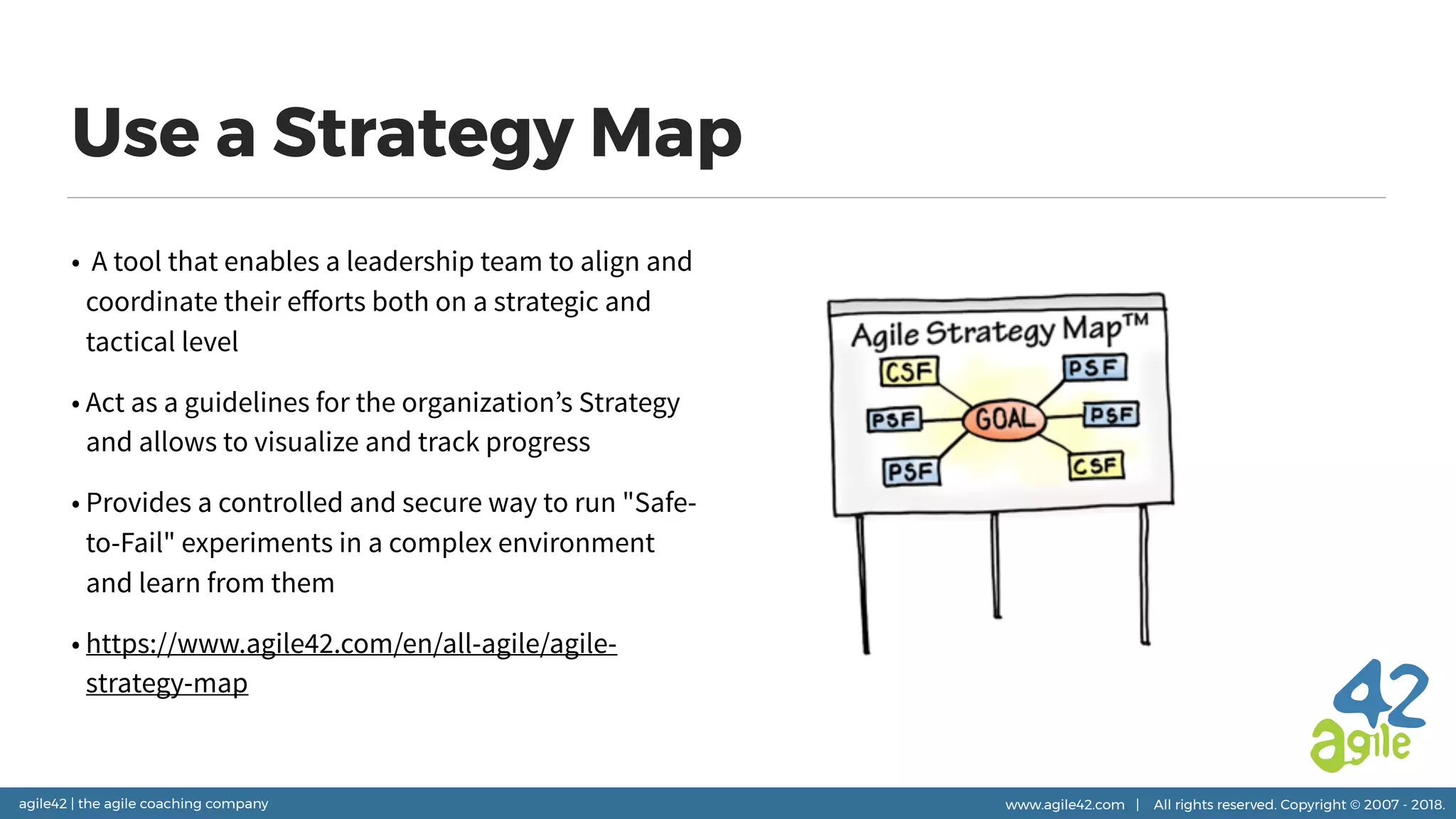 agile42 | the agile coaching company www.agile42.com | All rights reserved. Copyright © 2007 - 2018.
Use a Strategy Map
•  A tool that enables a leadership team to align and
coordinate their eﬀorts both on a strategic and
tactical level
• Act as a guidelines for the organization’s Strategy
and allows to visualize and track progress
• Provides a controlled and secure way to run "Safe-
to-Fail" experiments in a complex environment
and learn from them
• https://www.agile42.com/en/all-agile/agile-
strategy-map
 