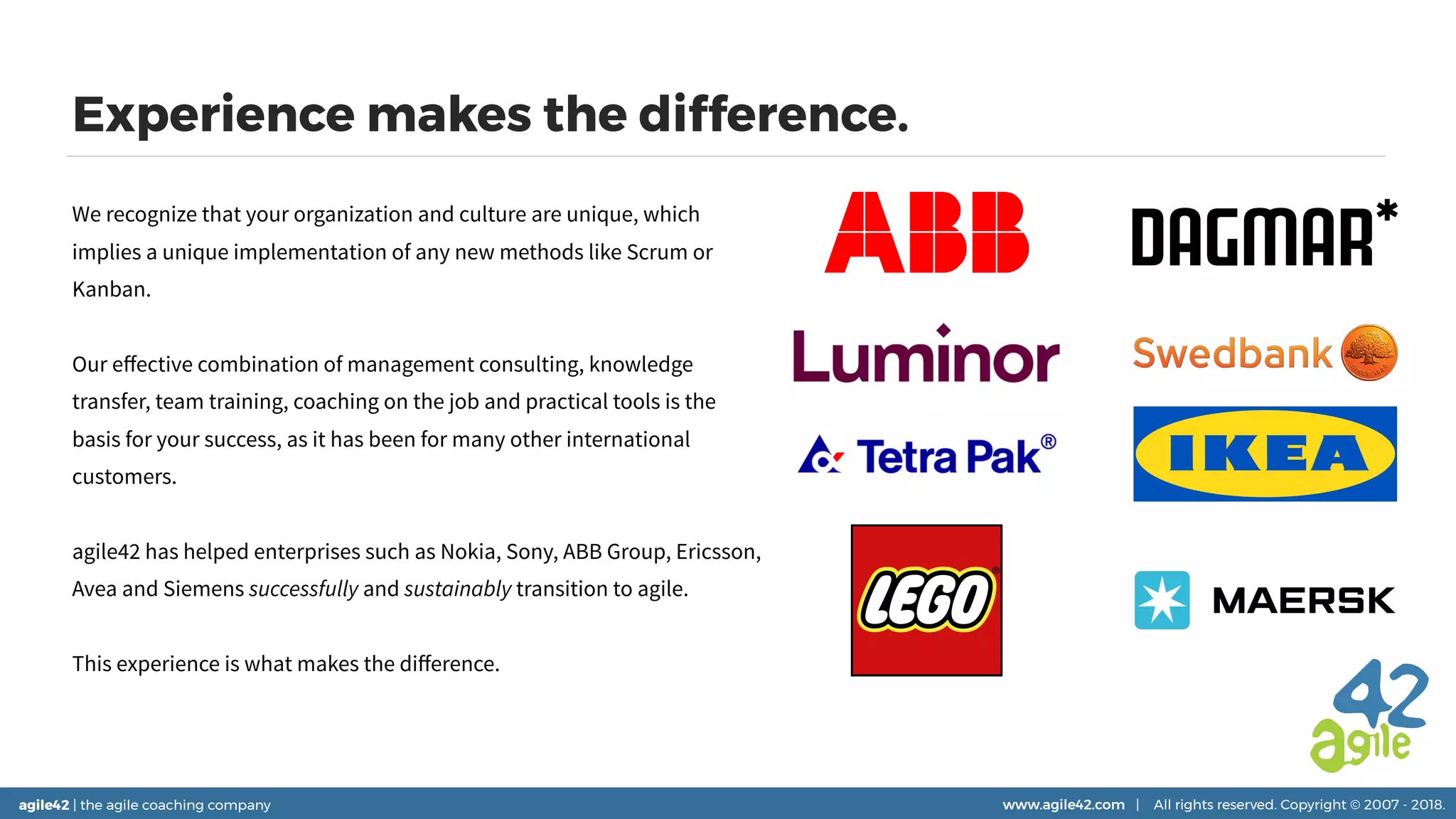 agile42 | the agile coaching company www.agile42.com | All rights reserved. Copyright © 2007 - 2018.agile42 | the agile coaching company www.agile42.com | All rights reserved. Copyright © 2007 - 2018.
Experience makes the difference.
We recognize that your organization and culture are unique, which
implies a unique implementation of any new methods like Scrum or
Kanban.
Our eﬀective combination of management consulting, knowledge
transfer, team training, coaching on the job and practical tools is the
basis for your success, as it has been for many other international
customers.
agile42 has helped enterprises such as Nokia, Sony, ABB Group, Ericsson,
Avea and Siemens successfully and sustainably transition to agile.
This experience is what makes the diﬀerence.
 