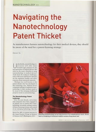 NANOTECHNOLOGY»




 Navigating the
 Nanotechnology
 Patent Thicket
As manufacturers harness nanotechnology                            for their medical devices, they should
be aware of the need for a patent-licensing                         strategy.

Steven   Yu




 U
       ndoubtedly, nanotechnology in-
        novations    will offer many
        breakthrough solutions for the
next generation of medical devices. But
what are the major obstacles to using
nanotechnology     in medical devices?
Aside from the technical challenges,
some of the more well-known obstacles
are the regulatory hurdles and safety
concerns about nanoscale materials.
    Perhaps less well known is the
patent thicket that has developed in
this technology area. Medical device
companies seeking to implement nano-
technology in their products need to
be aware of the emerging intellectual
property trends in nanotechnology.

The Nanotechnology     Patent
Landscape
   Over the past decade, universities
and companies have been engaged in
an intense race to patent their nano-                                                                                               5
                                                                                                                                    I


technology inventions, seeking a source                                                                                             "-
                                                                                                                                    YO
                                                                                                                                    o
of future licensing revenue and control                                                                                             ~
of an emerging technology. But this                                                                                                 E
                                                                                                                                    c
                                                                                                                                    o
                                                                                                                                    ~
                                                                                                                                    ;;
Steven Yu, MD, is a patent attorney in                                                                                              ~
the Asian Practice Group at Kenyon        Patenting nanotechnology can be tricky because of its multidisciplinary   nature. Shown
& Kenyon LLP (Washington, DC).            here is a rendering of translucent medical nanobots fixing blood cells.


72                                                                           MD&DI   • devicelink   com/mddi   • November    2007
 
