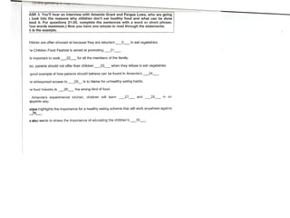 ASK 3. You'lI hear an interview with Amanda Grant and Fergús Lowe, who are going
) look into the reasons why children don't eat healthy food and what can be done
bout it. For questions 21-30, complete the sentences with a word or short phrase.
=ourwords maximum.) Now you have one minute to read through the statements.
1) is the example.
hildren are aften shouted at because they are reluctant __ 0_ to eat veqetebtes.
le Children Food Festival ís aimed at promoting __ 21__ ,
is important to cook_22_ tor all the members of the family.
Iso, parents should not offer their children _23_ when they refuse to eat vsqetables.
good example of how parents should behave can be found in Amanda's _24_,
le widespread access to _25_ is to blame for unhealthy eating habits.
le food industry is __ 26__ the wrong kind offood .
. Amanda's experimental kitchen, children will learn _27_ and __ 28_ in an
ljoyable way.
!lI:9Us:ohighlights importance for a healthy eating scheme that will wark anywhere against
the
2S--,- '
--..
~alsQwants to stress the importance af educating the children's _30_.