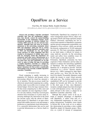 OpenFlow as a Service
Fred Hsu, M. Salman Malik, Soudeh Ghorbani
{fredhsu2,mmalik10,ghorban2}@illinois.edu
Abstract—By providing a logically centralized
controller that runs the management applica-
tions that directly control the packet-handling
functionality in the underlying switches, newly
introduced paradigm of Software Deﬁned Net-
working (SDN) paves the way for network man-
agement. Although there has been an extensive
excitement in the networking community about
SDN and OpenFlow which has led to various
proposals for building OpenFlow controllers such
as NOX and FloodLight [1], [2]; and despite
recent advances in cloud computing that have
resulted in development of reliable open source
tools for managing clouds like OpenStack (an
extensively used open source Infrastructure as a
Service (IaaS) cloud computing project [3]), these
two parts have not been integrated yet. In this
work, we plan to bridge this gap, by providing
a scalable OpenFlow controller as a plugin for
OpenStack’s “network connectivity as a service”
project (Quantum [4]) that avoids a considerable
shortcomings of its currently available OpenFlow
controller: Scalability.
I. INTRODUCTION
Cloud computing is rapidly increasing in
popularity [5]. Elasticity and dynamic service
provisioning offered by cloud has attracted a
lot of attention. The pay-as-you-go model has
effectively turned cloud computing into a utility,
and has made it accessible even to startups with
limited budget. Given the large monetary bene-
ﬁts that cloud computing has to offer, more and
more corporates are now migrating to cloud.
It is not only industry. Cloud has received great
attention from researchers as it poses many in-
teresting challenges [6]. Innovation in the cloud
has become easier with the advent of Open-
Stack project [3]. OpenStack is an open source
project that enables anyone to run and manage a
production or experimental cloud infrastructure.
It is a powerful arhcitecuture that can be used
to provide Infrastructure as a Service (IaaS) to
users.
Traditionally, OpenStack has comprised of in-
stance management project (Nova), object stor-
age project (Swift) and image repository project
(Glance). Previously, networking has not re-
ceived much attention of OpenStack community
and the network management responsibility was
delegated to Nova services, which can provide
ﬂat network conﬁguration or VLAN segmented
networks [7]. This basic networking capability
on one hand makes it difﬁcult for tenants to
setup multi-tier networks (in ﬂat networking
mode) and suffers from scalability issues (in
VLAN mode) on the other hand [8].
Fortunately, OpenStack community has been
cognizant of these limitations and has taken an
initiative to enhance the networking capabilities
of OpenStack. The new OpenStack project,
Quantum [4], is designed to provide “network
connectivity as a service” between interface
devices (e.g., vNICs) managed by other Open-
stack services (e.g., Nova [9]) [4] (See Sec-
tion II for details). Essentially, Quantum would
enable the tenants to create virtual networks
with great ease. The modular architecture and
standardized API can be leveraged to provide
plugins for ﬁrewalls and ACLs etc. [4]. Even
in this short span of time, since Quantum’s
inception, multiple plugins have been developed
to work with Quantum service. The one partic-
ularly relevant to this work is a plugin for an
OpenFlow Controller called Ryu [10].
Although Ryu project seems to be an at-
tempt to integrate advantages of OpenFlow
with OpenStack, it suffers from lack of a
very fundamental requirement of cloud com-
puting infrastructure: Scalability (more details
in Section III). In this work we try to address
this shortcoming by providing a more scalable
OpenFlow plugin for Quantum project. More-
over, as a proof of concept of management
 