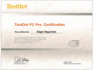 TestOut PC Pro®Certification
This certifies that:             _____ E_dgarDeguzman
 has successfully   passed the TestOut .PC Pro Certitication exam.
TestOut PC Pro Certification   is eviderice of your ability to install,
 manage, repair, and troubleshoot    PC hardware and                               Date:    6/14/2012
Windows operating     system software.                                           Candidate 10: U2C9
                                                                                 Certificate 10: C3UL
                                                                                     www.testouLcom




n~l'Olbix
  )
~/jallejO'~~                                                              Angela Carlen
Test Out Corporation                                                      Western Governors University
 