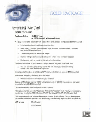 "" .~."'~"~-::~~I
Adl~i~~~KA~eCard
Package Price: $lrsoo/yeaf
I or $150/mo th with credit card
A 5-page web site, created from selection of available templates ($2,140/year list)
~ Includes planning, consulting nd production
.if' Main Page - Contains your co
l pany logo, address, phone number, 3 pictures,
and up to 300words of text
U 1additional photo on additio
lr Premier listing in CompassLiV categories where your company appears
(fr Designation mark to confer p eferred advertiser status
Quarterly submittal of your site to 5 major search engines ($59/year list)
c? You can provide up to 20 key words that will place your directory listing
where it will have maximum xposure
E-mail postofficeboxatpittsburhLlVE.com. with Internet access ($120/year list)
Interactive mapping showing you location
@r With door-to-door directions 0 your location
Design of Tile logo-banner (GIF) ith placement of 120,000impressions per year
on pittsburghLlVE ($200/year list)
On-demand traffic reporting which YOU control
FREEplacement in weekly "Featu led Web Links" section in all 7 daily newspapers,
combined circulation 180,445dail
1/193,109Sundays (9/30/97) ($1,200/year list)
Office delivery of the Tribune-Re iew or closest Scaife Media Group Newspaper
(M-Sunday this offer applies only within regular delivery region). ($145.60/year list)
LISTprices $3,865/year
$322/month
PITTSBURGH
-- --
 