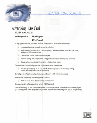 Advertising Hate Card
SDJVER PACKAGE
Package Price: $1,380/yea
$115/mont
A 3-page web site, created from a selection of available templates
~ Includes planning, consulting . nd production
@? Main Page - Contains your co pany logo, address, phone number, 3 pictures,
and up to 300 words of text
if 1 additional photo on additio
Jr Premier listing in CompassLiV categories where your company appears
If Designation mark to confer p~eferred advertiser status
Quarterly submittal of your site to S major search engines
(if You can provide up to 10 key words that will place your directory listing
where it will have maximum exposure
E-mail post office box at PittsburJhLlV£.com, with Internet access
Interactive mapping showing your location
~ With door-to-door directions to your location
On-demand traffic reporting whic YOU control
Office delivery of the Tribune-Re iew or closest Scaife Media Group Newspaper
(M-Sunday this offer applies only within regular delivery region). ($14S.60/year list)
PITTSBURGH
 