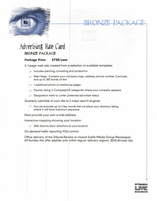 Advertising HateCard
BRONZE PACKAGE
Package Price: $720/year I
A 1-page web site, created from a selection of available templates
u Includes planning, consulting and production
cJr Main Page - Contains your company logo, address, phone number, 3 pictures,
and up to 300words of text I
:Sr 1additional photo on additional pages
&- Premier listing in CompassLiVEcategories where your company appears
if Designation mark to confer p eferred advertiser status
Quarterly submittal of your site to 5 major search engines
'J1r You can provide up to 5 key words that will place your directory listing
where it will have maximum exposure
Must provide your own e-mail ad~ress
Interactive mapping showing your location
t§F With door-to-door directions /to your location
On-demand traffic reporting YOU
1
control
Office delivery of the Tribune-Review or closest Scaife Media Group Newspaper
(M-Sunday this offer applies only within regular delivery region). ($145.60/year list)
 