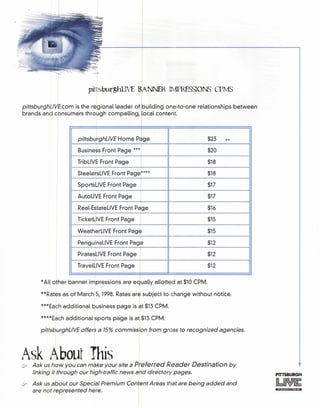 pittsburghLIVE BANNEl{ IrvlPRESSIONS CPMS
pittsburghLlVE.com is the regional leader of building one-to-one relationships between
brands and consumers through compelling local content
*All other banner impressions are edually allotted at $10 CPM.
I
pittsburghLlVE Home Page $23 **
Business Front Page *** $20
TribLiVE Front Page I $18
SteelersLiVE Front Pager*** $18
SportsLiVE Front Page I $17
AutoLiVE Front Page $17
Real-EstateLiVE Front Pdge $16
TicketLiVE Front Page $15
WeatherLiVE Front Page $15
PenguinsLiVE Front Page $12
PiratesLiVE Front Page I $12
TravelLiVE Front Page $12
**Rates as of March 5, 1998. Rates are subject to change without notice.
***Each additional business page is at $13 CPM.
****Each additional sports page is at $13 CPM.
pittsburghLlVE offers a 15% commissfon from gross to recognized agencies.
Ask !}bout This . .7 Ask us how you can make your site a Preferred Reader Destination by
linking it through our high-traffic news and directory pages.
@? Ask us about our Special Premium conJent Areas that are being added and
are not represented here.
PITTSBURGH
 