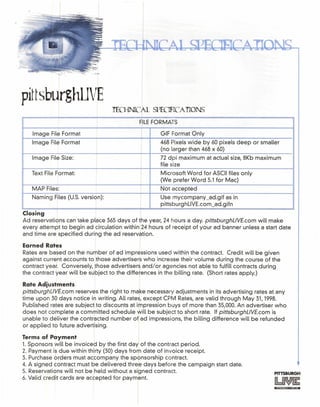 pittsburghLIVE
TECHNIC lL SPECIFICA TIONS
FrILEFORMATS
Image File Format I GIF Format Only
Image File Format I
I
468 Pixels wide by 60 pixels deep or smaller
(no larger than 468 x 60)
Image File Size: 72 dpi maximum at actual size, 8Kb maximum
I file size
Text File Format: I Microsoft Word for ASCII files only
I (We prefer Word 5.1 for Mac)
MAP Files: Not accepted
Naming Files (U.S. version):
I
Use mycompany _ad.gif as in
pittsburghLlVE.com_ad.gifn
Closing I
Ad reservations can take place 365 days of the year, 24 hours a day. pittsburghLlVE.com will make
every attempt to begin ad circulation within 24 hours of receipt of your ad banner unless a start date
and time are specified during the ad reservation.
Earned Rates
Rates are based on the number of ad impressions used within the contract. Credit will be given
against current accounts to those advertisers who increase their volume during the course of the
contract year. Conversely, those advertisers and/or agencies not able to fulfill contracts during
the contract year will be subject to the diffe~ences in the billing rate. (Short rates apply.)
Rate Adiustments
pittsburghLlVE.com reserves the right to make necessary adjustments in its advertising rates at any
time upon 30 days notice in writing. All rates, except CPM Rates, are valid through May 31, 1998.
Published rates are subject to discounts at ifpression buys of more than 35,000. An advertiser who
does not complete a committed schedule will be subject to short rate. If pittsburghLlVE.com is
unable to deliver the contracted number of ad impressions, the billing difference will be refunded
or applied to future advertising.
Terms of Payment I
1. Sponsors will be invoiced by the first day of the contract period.
2. Payment is due within thirty (30) days from date of invoice receipt.
3. Purchase orders must accompany the sponsorship contract.
4. A signed contrect must be delivered three days before the campaign start date.
5. Reservations will not be held without a signed contract.
6. Valid credit cards are accepted for payment.
 