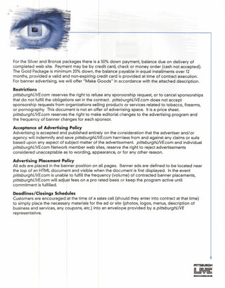 '-~.-, ,-. . - _cT
For the Silver and Bronze packages there is a 50% down payment, balance due on delivery of
completed web site. Pavrnent may be by credit card, check or money order (cash not accepted).
The Gold Package is minimum 20% down, the balance payable in equal iristallments over 12
months, provided a valid and non-expiring credit card is provided at time of contract execution.
For banner advertising, we ~ill offer "Make Goods" in accordance with the attached description.
R
•• I Iestricfions
pittsburghUVE.com reserves the right to refuse any sponsorship request, or to cancel sponsorships
that do not fulfill the obligations set in the contract. pittsburghUVE.com does not accept
sponsorship requests from organizations selling products or services related to tobacco, firearms,
or pornography. This document is not an offer of advertising space. It is a price sheet.
pittsburghUVE.com reserves the right to make editorial changes to the advertising program and
the frequency of banner changes for each sponsor.
Acceptance of Advertising Policy
Advertising isl accepted and published entirely on the consideration that the advertiser and/or
agency will indemnify and save pittsburghUVE.com harmless from and against any claims or suits
based upon any aspect of subject matter of the advertisement. pittsburghUVE.com and individual
pittsburghUVE.com Network member web sites, reserve the right to reject advertisements
considered unacceptable as to wording, appearance, or for any other reason.
Advertising Placement P~licy
All ads are placed in the banner position on all pages. Banner ads are defined to be located near
the top of an HTML document and visible when the document is first displayed. In the event
pittsburghUVE.com is unable to fulfill the frequency (volume) of contracted banner placements,
pittsburghUVE.com will adjust fees on a pro rated basis or keep the program active until
commitment ilsfulfilled.
Deadlines/Closings Schedules
Customers ar~ encouraged lat the time of a sales call (should they enter into contract at that time)
to simply place the necessary materials for the ad or site (photos, logos, menus, description of
business and services, any coupons, etc.) into an envelope provided by a pittsburghUVE
representative.
PITTSBURGH
 