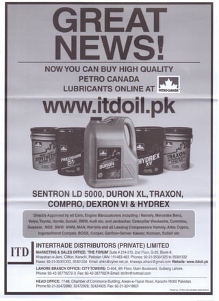 •NOW YOU CAN BUY HIGH QUALITY
PETRO CANADA
LUBRICANTS ONLINE AT
IR"JIIP£TROWIADA •
SENTRO LD 5000, DURON XL, TRAXON,
o VI & E
Directly Approved by all Cars, Engine Manucaturers including I Namely. Mercedes Benz,
Volvo, Toyota, Honda, Suzuki, BMW, Audi etc. and Jenbacher, Caterpillar Waukesha, Cummins,
GU8scor, MDE BMW MWM, MAN, Wartsila and all Leading Compressors Namely, Atlas Copco,
Ingersoll rand Compair, BOGE, Cooper, Gardner-Denver Kaeser, Komsan, Sullair etc
INTERTRADE DISTRIBUTORS (PRIVATE) LIMITED
MARKETING & SALES OFFICE: 'THE FORUM'Suite # 214-215, 2nd Floor, G-20, Block-9,
Khayaban-e-Jami, Clifton, Karachi, Pakistan UAN: 111-483-483. Phones: 92-21-35301325 to 35301332
_____ Faxes: 92-21-35301333, 35301334 Email: ahkn@cyber.net.pk, khawaja.alhani@gmail.com Website: www.itdoil.pk
LAHORE BRANCH OFFICE: CITY TOWERS: 0-404, 4th Floor, Main Boulevard, Gulberg Lahore.
Phone: 92-42-35770272-3. Fax: 92-42-35770274 Email: itd.lhr@hotmail.com
ITD
HEAD OFFICE: 77-88, Chamber of Commerce Building, Aiwan-e-Tijarat Road, Karachi-74000 Pakistan.
Phone:92-21-32472980, 32472928, 32424925. Fax: 92-21-32418601
Pnnted by: lTP.Khi 0301-2610820 (6000-&'2016)
 