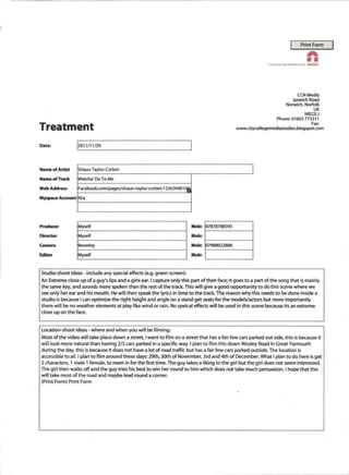 Print Form          I
                                                                                                                                                             A
                                                                                                                 CkALUNIJII>I6 WlW   /NPI1tI11GSi)(.t1!Sl5

                                                                                                                                                             ''''
                                                                                                                                                             MOftWIQt




                                                                                                                                          CCNMedla
                                                                                                                                        Ipswich Road
                                                                                                                                     Norwich. Norfolk
                                                                                                                                                                   UK
                                                                                                                                                             NR22U
                                                                                                                         Phone: 01603 773311
                                                                                                                                                                 Fax:
Treatment                                                                                        www.citycollegemediastudies.blogspot.com



Date:            [2011/11/29




Name of Artist    SHaun Taylor-Corbet

Name of Track     Watcha' Do To Me

Web Address       Facebook.comlpageslshaun-taylor-corbetll22639401,OJ

Myspace Account N/a




Producer          Myself                                                  ~:       7878788393
Director          Myself                                                  Mob:
                                                                                 1---------;
Camera            Beverley                                                Mob: 07988022888

Editor            Myself                                                  Mob:


Studio-shoot ideas - include any special effects (e.g. green screen):
An Extreme close up of a guy's lips and a girls ear. I capture 'only this part of their face; it goes to a part of the song that is mainly
the same key, and sounds more spoken than the rest of the track. This will give a good opportunity to do this scene where we
see only her ear and his mouth. He will then speak the lyrics in time to the track. The reason why this needs to be done inside a
studio is because i can optimize the right height and angle on a stand get seats for the models/actors but more importantly
there will be no weather elements at play like wind or rain. No speical effects will be used in this scene because its an extreme
close up on the face.


Location-shoot   ideas - where and when you will be filming:
Most of the video will take place down a street i want to film on a street that has a fair few cars parked out side, this is because it
will look more natural than having 213 cars parked in a specific way. I plan to film this down Wosley Road In Great Yarmouth
during the day, this is because it does not have a lot of road traffic but has a fair few cars parked outside. The location is
accessible to all. i plan to film around these days: 29th, 30th of November, 3rd and 4th of December. What i plan to do here is get
2 characters, 1 male 1 female, to meet in for the first time. The guy takes a liking to the girl but the girl does not seem interested.
The girl then walks off and the guy tries his best to win her round to him which does not take much persuasion. i hope that this
will take most of the road and maybe lead round a comer.
(Print Form) Print Form
 