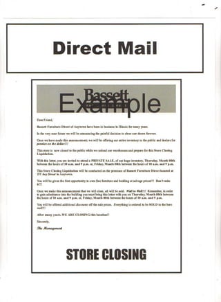 ",.

                                                                                                                               ~




                Direct Mail


Dear Friend,

Bassett Furniture   Dir~t of Aoytm'I'D bave been in business in IDinois for many            yeaJS.


In tbe very near future we will be amtOlDCing1ibe painfu1 decision to close      0111"   doors forever.

Once 1II"e have made this announcemeat, we will be offering       OW'   mtire inven1l)zy to the public and dealers for
pennieti on the dnBarll!

This store is now closed to the public wbile we unload our warehouses and ~pare                fur 1bis Stere Closing
LiquidatiOll.

'With this letter, you are invited to attend a P.RIVATE SALE, of our huge inventory. Thursday, Moutb (lOth
between the hours of t(l a.m, and 9 p.m. or, Friday, Month (lOth between the hours of 10 a.m. and 9 p.m.

This Store CJosiDg UquidatiOD will be conducted on the premises of Bassett FunUture                  Dired located at
111 Any Sireel iD Au)town.

You will be given the first opporttmity   11)   own fine fumiture and bedding at salvage priC(Z1!! Don't miss
it!!!

Once we make this amll.nDlcement that we wiD close. aD will be sold. W.all to ~f1!!J Remember. in order
to gain admittance into file bmlding you must bring this letter wifil you on TblJfsday. Month OOth between
file hours of 10 a.m. and f) p.m. or, Friday, Month OOth 'between the hours of JO LID. and 9 p.m.

You will be offered aJiditiI,Jna/ discount:; off the slJ]e prices. Everytbing is oJdered to be SOLD to the bare
waD!!!

After many years, VE ARE CLOSINGtllisloc.ati6u!!

Sinrerely.

9~~




                        STORE CLOSING
 