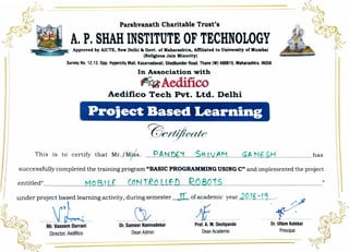 I
Parshvanath Charitable Trust's
A. P. SHAH INSTITUTE OF TECHNOLOGYApproved by AICTE, New Delhi & Govt. of Maharaahtra, Affiliated to Un.tvenlty of Mumbai
(Rellciou1 Jain Minority)
Survey No. 12.13. Opp.Hyperclty Mall, Kasarvadavali. Ghodbunder Road,Thane (W) 400616, Matlarasbtra, INDIA
In Association with
~ Aedifico
Aedifico Tech Pvt. Ltd. Delhi
Project Based Learning
This is to certify that Mr./M/ s.
successfully completed the training program "BASIC PROGRAMMING USING C" and implemented the project
~ under proje~t; :r :rning activity, du; semester
'th~;,; Mr.~eb ni Or. Sam~ vadekar
JLofacademic year 20 Ig-J,
-· /
_,f____ --- f .
~ Director, Aedffico Dean Admin
~~-------
')
Prof. A. M. Deshpande
Dean Academic
Dr. Uttam Kolekar
Principal
 