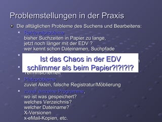 Problemstellungen in der Praxis
 Die alltäglichen Probleme des Suchens und Bearbeitens:
   Retrievalprobleme
    bisher Suchzeiten in Papier zu lange,
    jetzt noch länger mit der EDV ?
    wer kennt schon Dateinamen, Suchpfade
   Zeitprobleme
             Ist das Chaos in der EDV
    nicht nur das Suchen und holen, auch das definieren
   Terminprobleme, als beim Papier?!?!?!?
      schlimmer fehlende Termingenauigkeit,
    Terminsicherheit
   Platzprobleme
    zuviel Akten, falsche Registratur/Möblierung
   zuviel einzelne Programme,
    wo ist was gespeichert?
    welches Verzeichnis?
    welcher Dateiname?
    X-Versionen
    x-eMail-Kopien, etc.
 