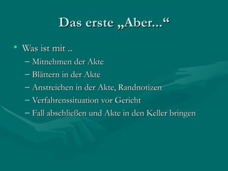 Das erste „Aber...“
• Was ist mit ..
   –   Mitnehmen der Akte
   –   Blättern in der Akte
   –   Anstreichen in der Akte, Randnotizen
   –   Verfahrenssituation vor Gericht
   –   Fall abschließen und Akte in den Keller bringen
 