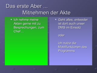 Das erste Aber ...
      Mitnehmen der Akte
    Ich nehme meine         Geht alles, entweder
     Akten gerne mit zu       ist dort auch unser
     Besprechungen, zum       DMS im Einsatz
     Chef ...
                              oder

                              ich nutze die
                              Mobilfunktionen des
                              Programms
 