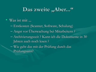 Das zweite „Aber...“
• Was ist mit ...
   – Erstkosten (Scanner, Software, Schulung)
   – Angst vor Überwachung bei Mitarbeitern ?
   – Archivierungszeit ? Kann ich die Dokumente in 30
     Jahren auch noch lesen ?
   – Wie geht das mit der Prüfung durch das
     Prüfungsamt?
 